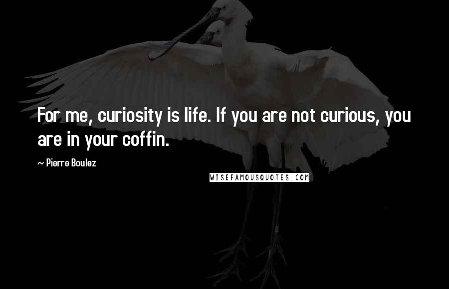 Pierre Boulez Quotes: For me, curiosity is life. If you are not curious, you are in your coffin.