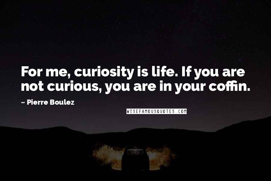 Pierre Boulez Quotes: For me, curiosity is life. If you are not curious, you are in your coffin.