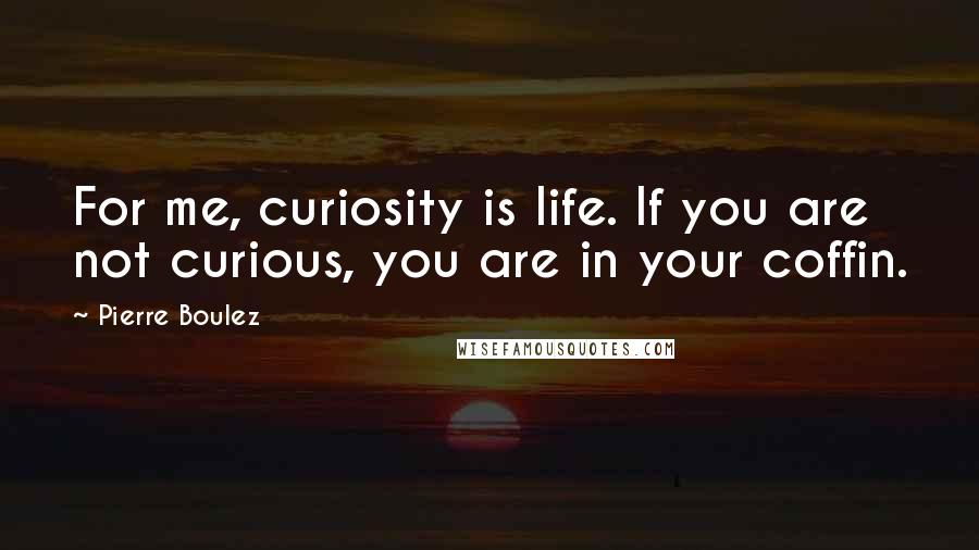 Pierre Boulez Quotes: For me, curiosity is life. If you are not curious, you are in your coffin.