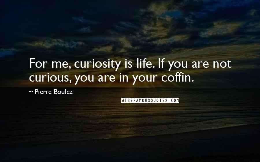 Pierre Boulez Quotes: For me, curiosity is life. If you are not curious, you are in your coffin.
