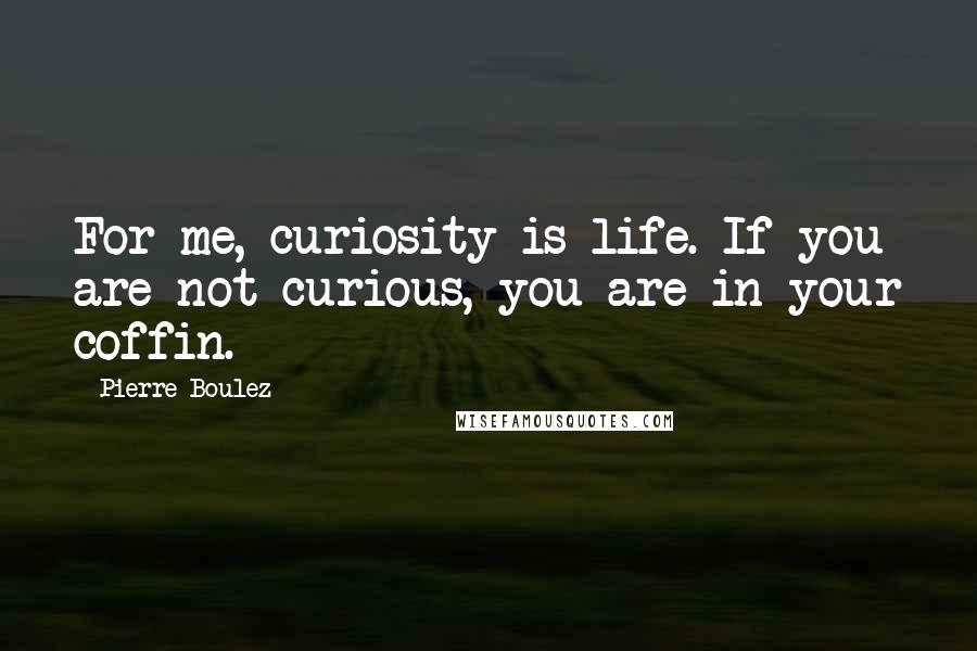 Pierre Boulez Quotes: For me, curiosity is life. If you are not curious, you are in your coffin.