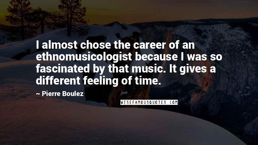 Pierre Boulez Quotes: I almost chose the career of an ethnomusicologist because I was so fascinated by that music. It gives a different feeling of time.