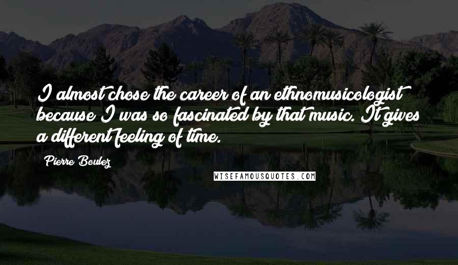 Pierre Boulez Quotes: I almost chose the career of an ethnomusicologist because I was so fascinated by that music. It gives a different feeling of time.