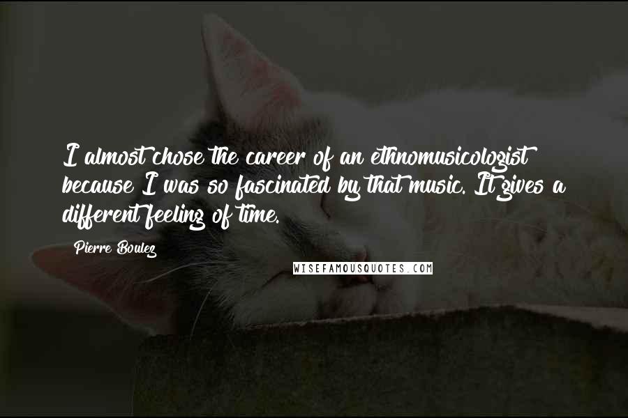 Pierre Boulez Quotes: I almost chose the career of an ethnomusicologist because I was so fascinated by that music. It gives a different feeling of time.