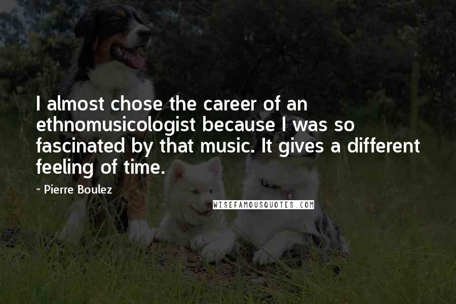 Pierre Boulez Quotes: I almost chose the career of an ethnomusicologist because I was so fascinated by that music. It gives a different feeling of time.