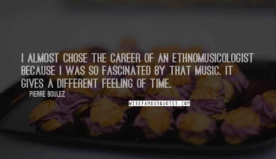 Pierre Boulez Quotes: I almost chose the career of an ethnomusicologist because I was so fascinated by that music. It gives a different feeling of time.