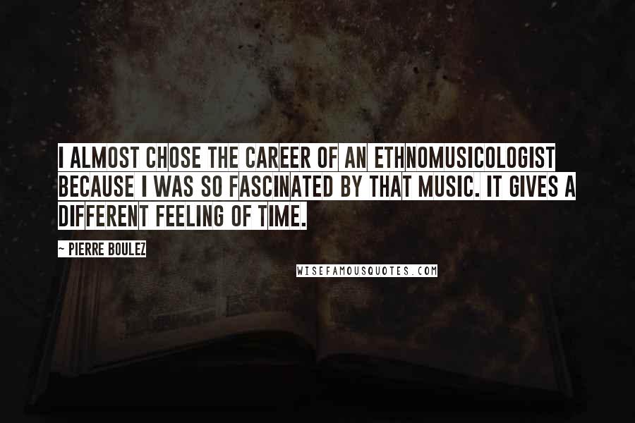 Pierre Boulez Quotes: I almost chose the career of an ethnomusicologist because I was so fascinated by that music. It gives a different feeling of time.