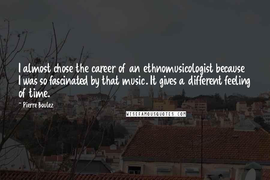 Pierre Boulez Quotes: I almost chose the career of an ethnomusicologist because I was so fascinated by that music. It gives a different feeling of time.