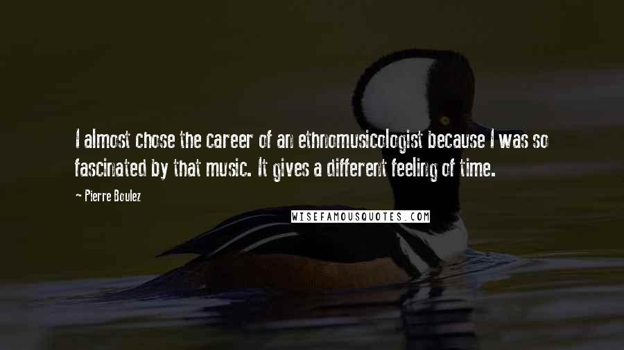 Pierre Boulez Quotes: I almost chose the career of an ethnomusicologist because I was so fascinated by that music. It gives a different feeling of time.