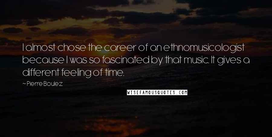 Pierre Boulez Quotes: I almost chose the career of an ethnomusicologist because I was so fascinated by that music. It gives a different feeling of time.