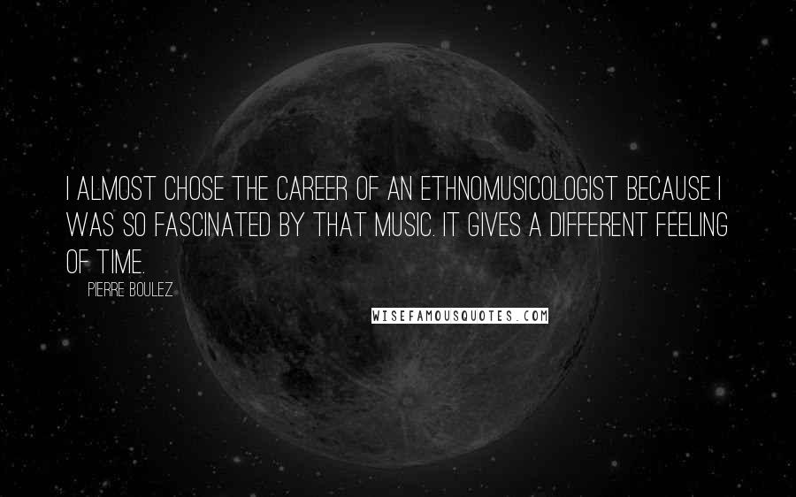 Pierre Boulez Quotes: I almost chose the career of an ethnomusicologist because I was so fascinated by that music. It gives a different feeling of time.
