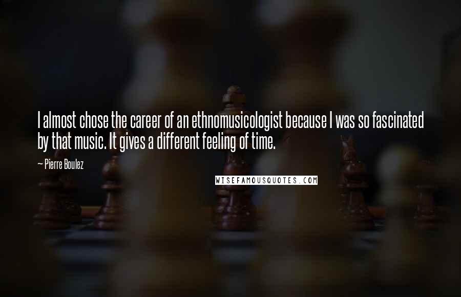 Pierre Boulez Quotes: I almost chose the career of an ethnomusicologist because I was so fascinated by that music. It gives a different feeling of time.