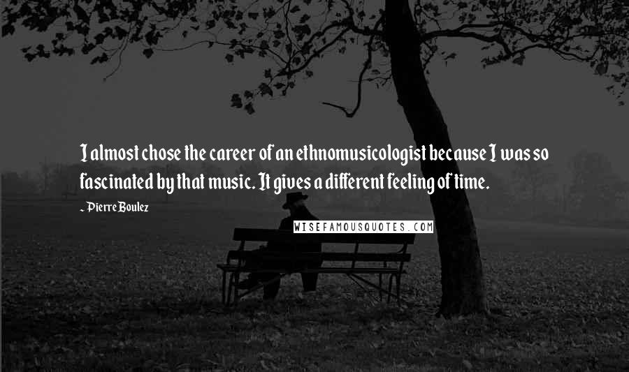 Pierre Boulez Quotes: I almost chose the career of an ethnomusicologist because I was so fascinated by that music. It gives a different feeling of time.