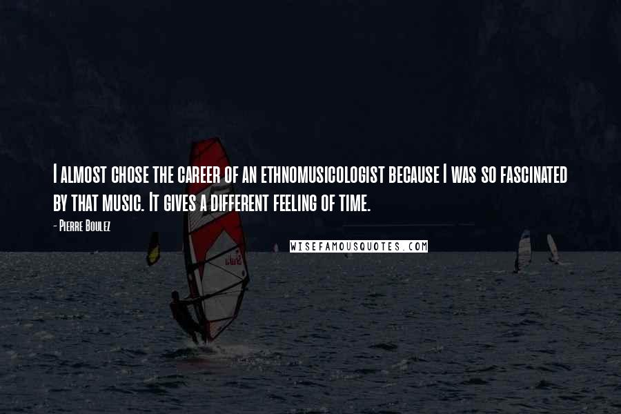Pierre Boulez Quotes: I almost chose the career of an ethnomusicologist because I was so fascinated by that music. It gives a different feeling of time.