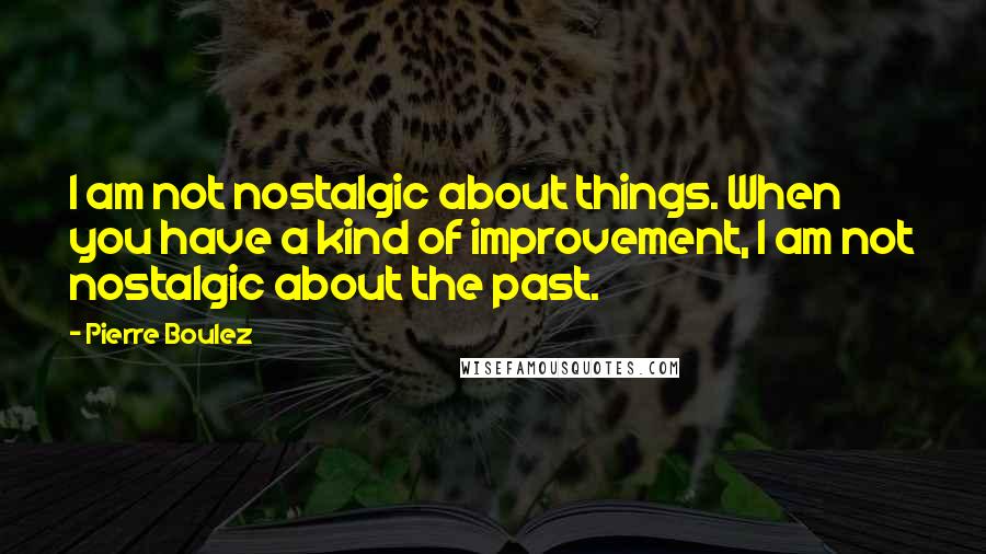 Pierre Boulez Quotes: I am not nostalgic about things. When you have a kind of improvement, I am not nostalgic about the past.