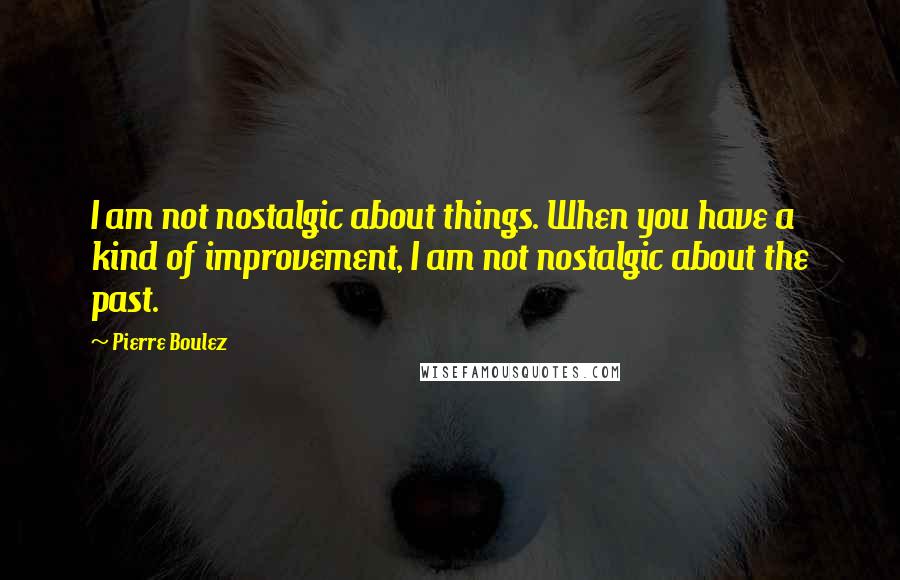 Pierre Boulez Quotes: I am not nostalgic about things. When you have a kind of improvement, I am not nostalgic about the past.