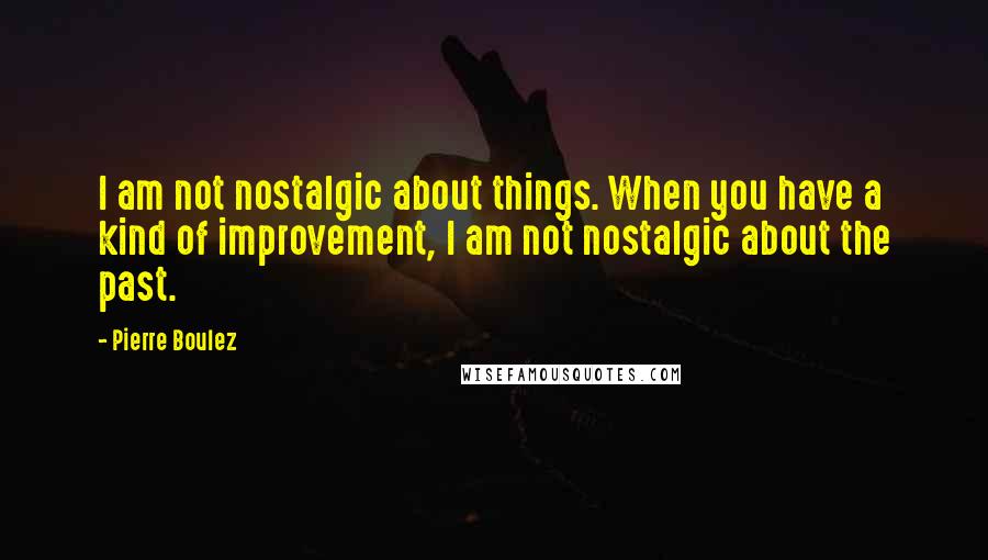 Pierre Boulez Quotes: I am not nostalgic about things. When you have a kind of improvement, I am not nostalgic about the past.