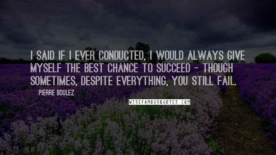 Pierre Boulez Quotes: I said if I ever conducted, I would always give myself the best chance to succeed - though sometimes, despite everything, you still fail.