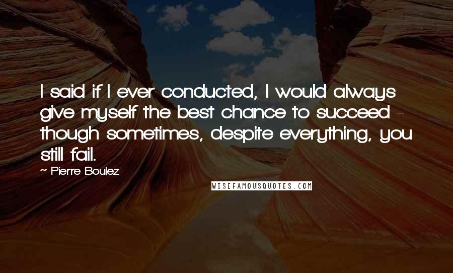 Pierre Boulez Quotes: I said if I ever conducted, I would always give myself the best chance to succeed - though sometimes, despite everything, you still fail.