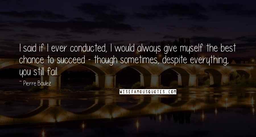 Pierre Boulez Quotes: I said if I ever conducted, I would always give myself the best chance to succeed - though sometimes, despite everything, you still fail.