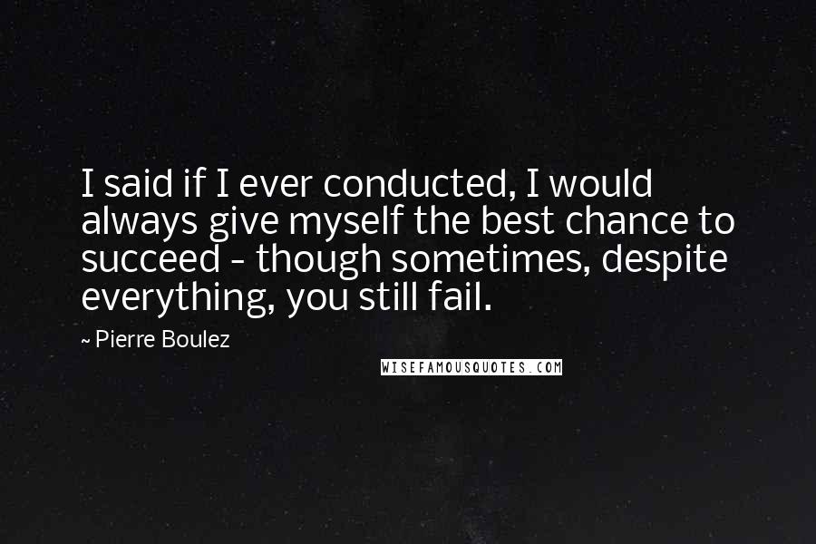 Pierre Boulez Quotes: I said if I ever conducted, I would always give myself the best chance to succeed - though sometimes, despite everything, you still fail.