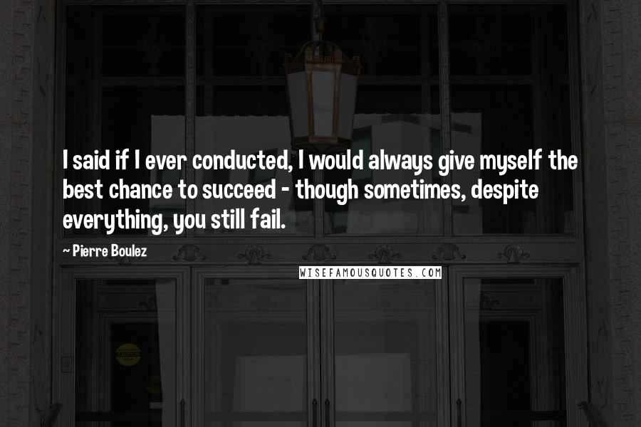 Pierre Boulez Quotes: I said if I ever conducted, I would always give myself the best chance to succeed - though sometimes, despite everything, you still fail.