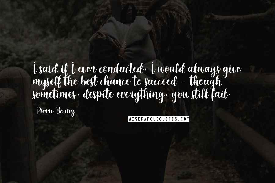 Pierre Boulez Quotes: I said if I ever conducted, I would always give myself the best chance to succeed - though sometimes, despite everything, you still fail.