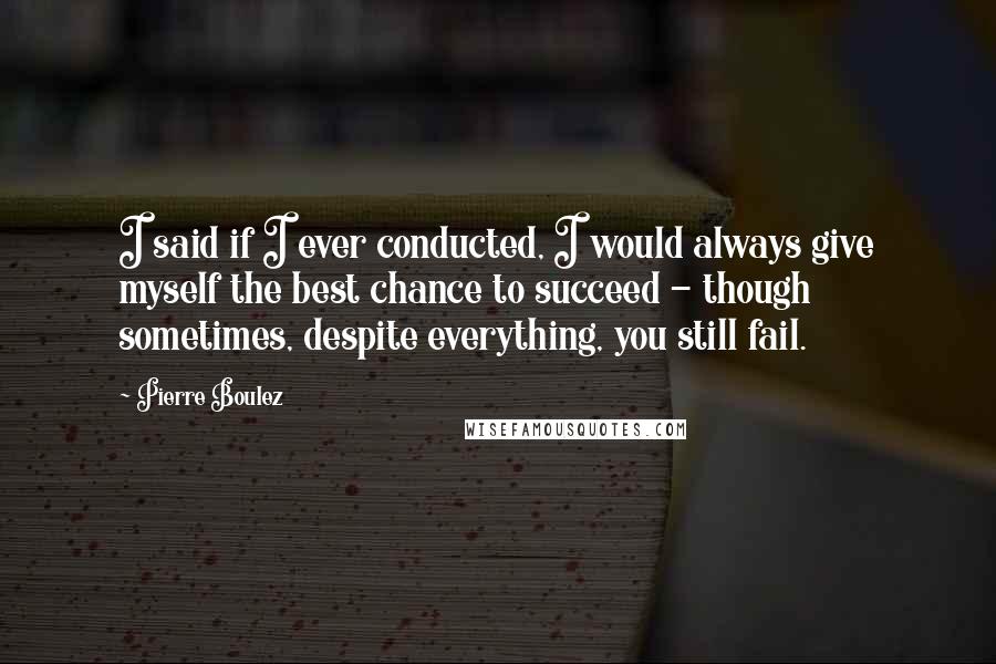 Pierre Boulez Quotes: I said if I ever conducted, I would always give myself the best chance to succeed - though sometimes, despite everything, you still fail.