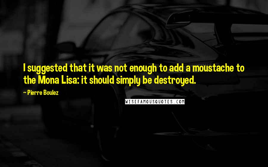 Pierre Boulez Quotes: I suggested that it was not enough to add a moustache to the Mona Lisa: it should simply be destroyed.