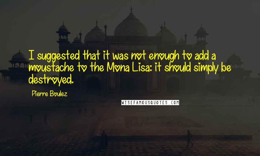 Pierre Boulez Quotes: I suggested that it was not enough to add a moustache to the Mona Lisa: it should simply be destroyed.