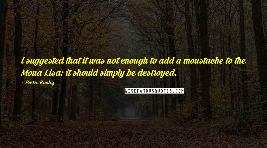 Pierre Boulez Quotes: I suggested that it was not enough to add a moustache to the Mona Lisa: it should simply be destroyed.