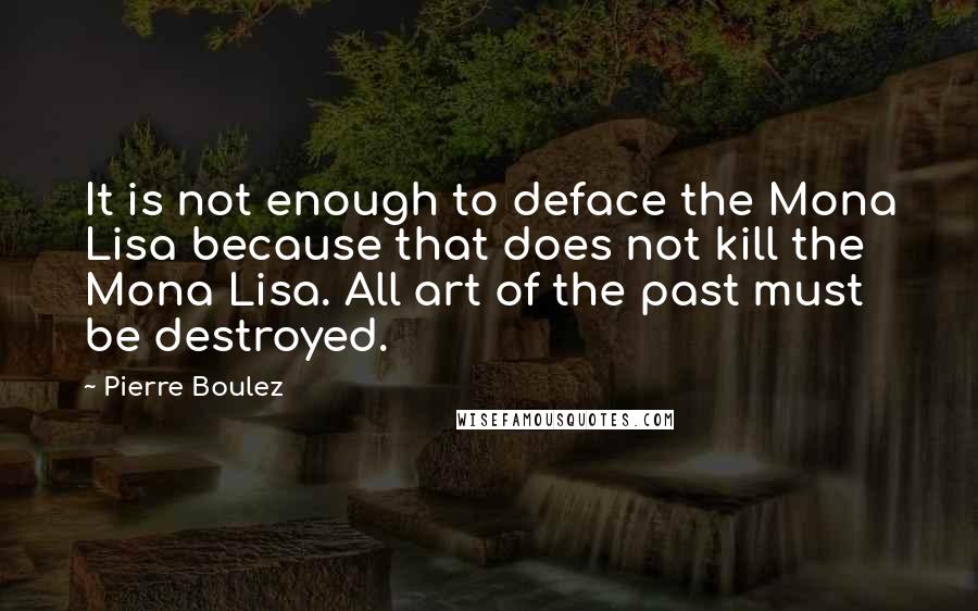 Pierre Boulez Quotes: It is not enough to deface the Mona Lisa because that does not kill the Mona Lisa. All art of the past must be destroyed.