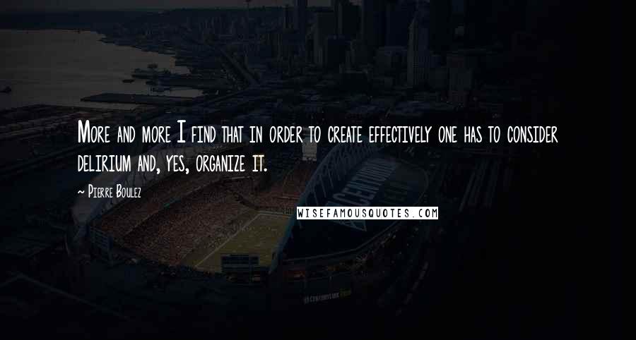 Pierre Boulez Quotes: More and more I find that in order to create effectively one has to consider delirium and, yes, organize it.