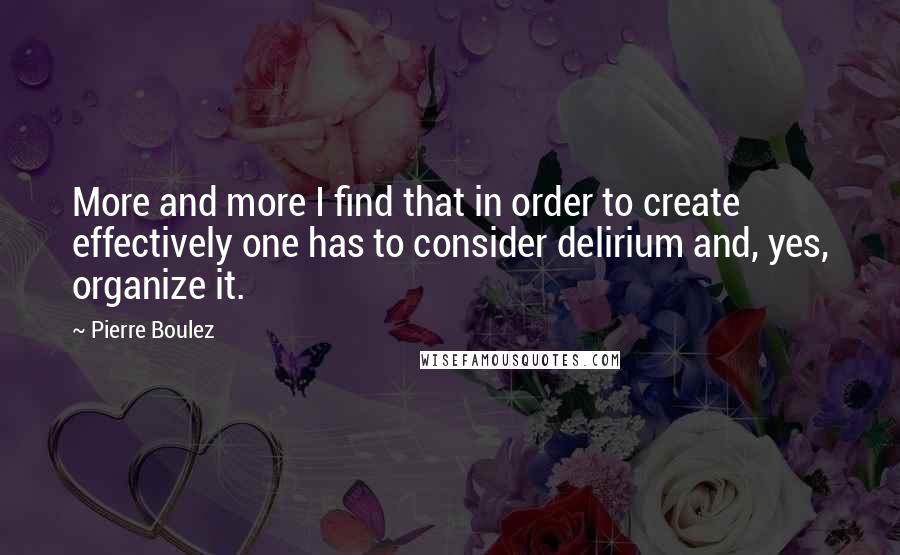 Pierre Boulez Quotes: More and more I find that in order to create effectively one has to consider delirium and, yes, organize it.