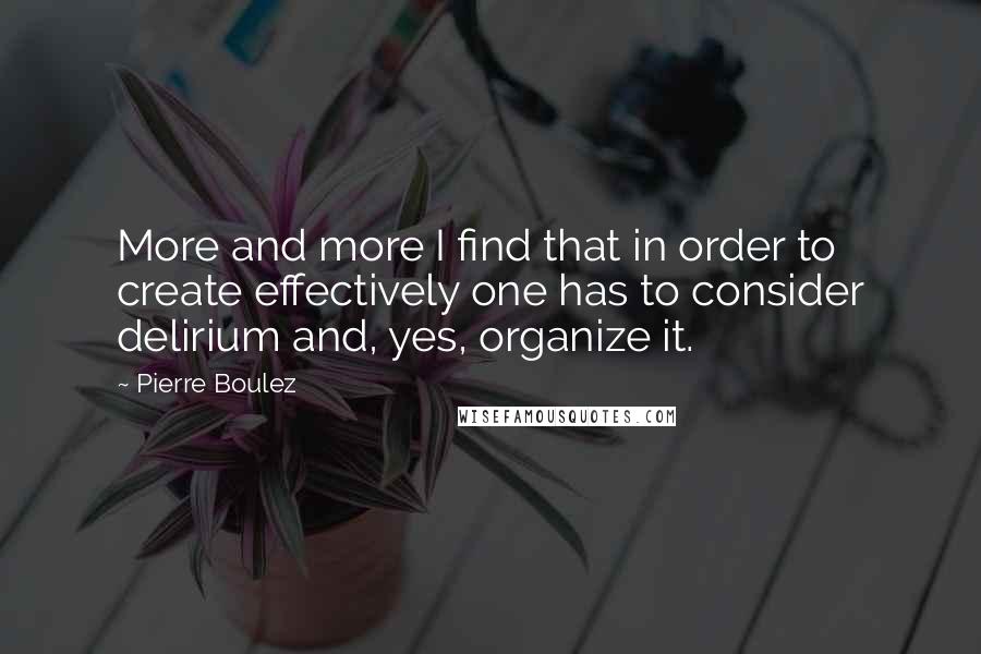 Pierre Boulez Quotes: More and more I find that in order to create effectively one has to consider delirium and, yes, organize it.