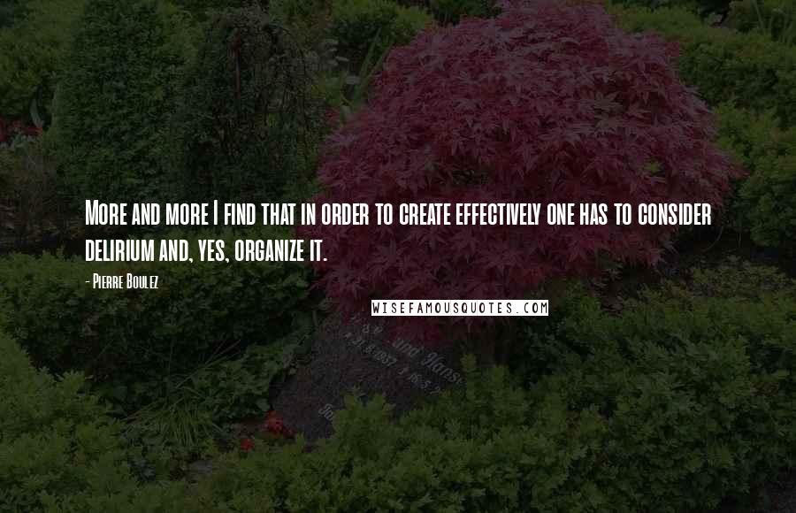 Pierre Boulez Quotes: More and more I find that in order to create effectively one has to consider delirium and, yes, organize it.