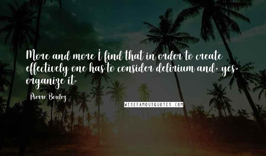 Pierre Boulez Quotes: More and more I find that in order to create effectively one has to consider delirium and, yes, organize it.