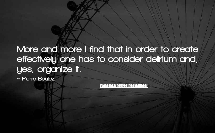 Pierre Boulez Quotes: More and more I find that in order to create effectively one has to consider delirium and, yes, organize it.