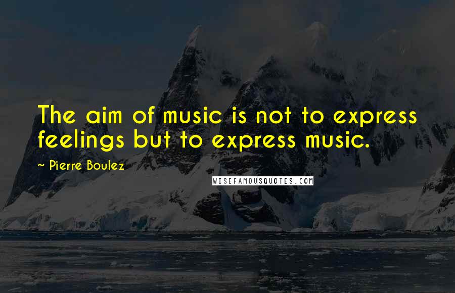 Pierre Boulez Quotes: The aim of music is not to express feelings but to express music.