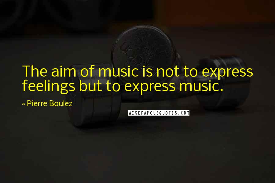 Pierre Boulez Quotes: The aim of music is not to express feelings but to express music.