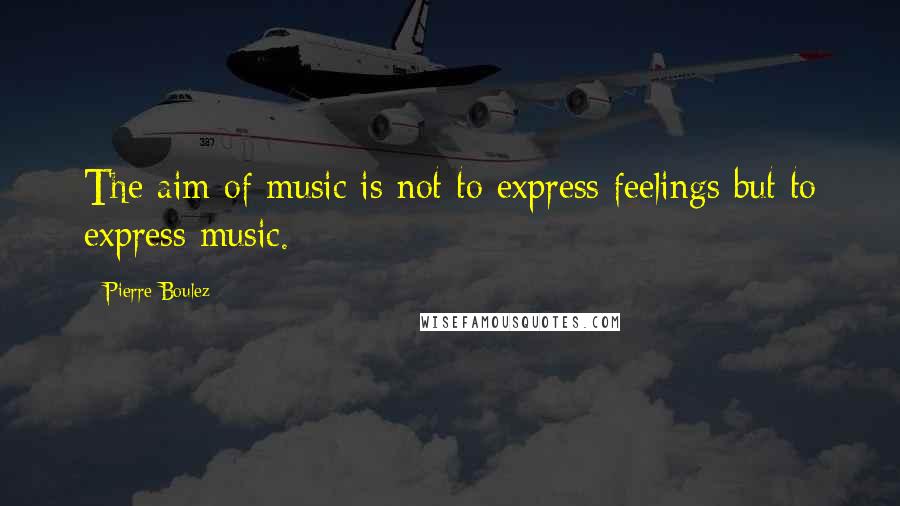 Pierre Boulez Quotes: The aim of music is not to express feelings but to express music.