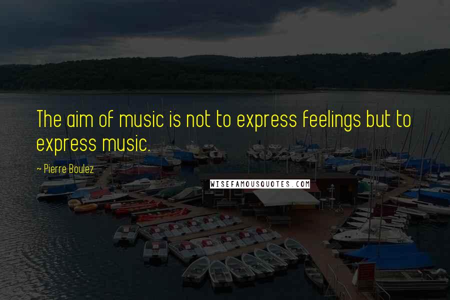 Pierre Boulez Quotes: The aim of music is not to express feelings but to express music.