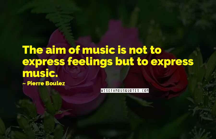 Pierre Boulez Quotes: The aim of music is not to express feelings but to express music.