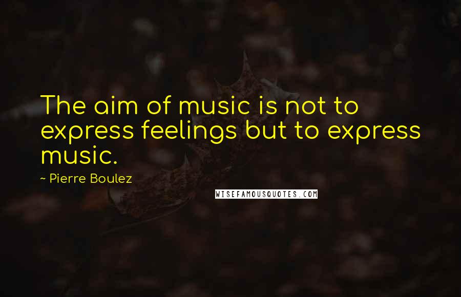 Pierre Boulez Quotes: The aim of music is not to express feelings but to express music.