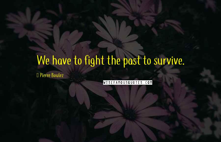 Pierre Boulez Quotes: We have to fight the past to survive.