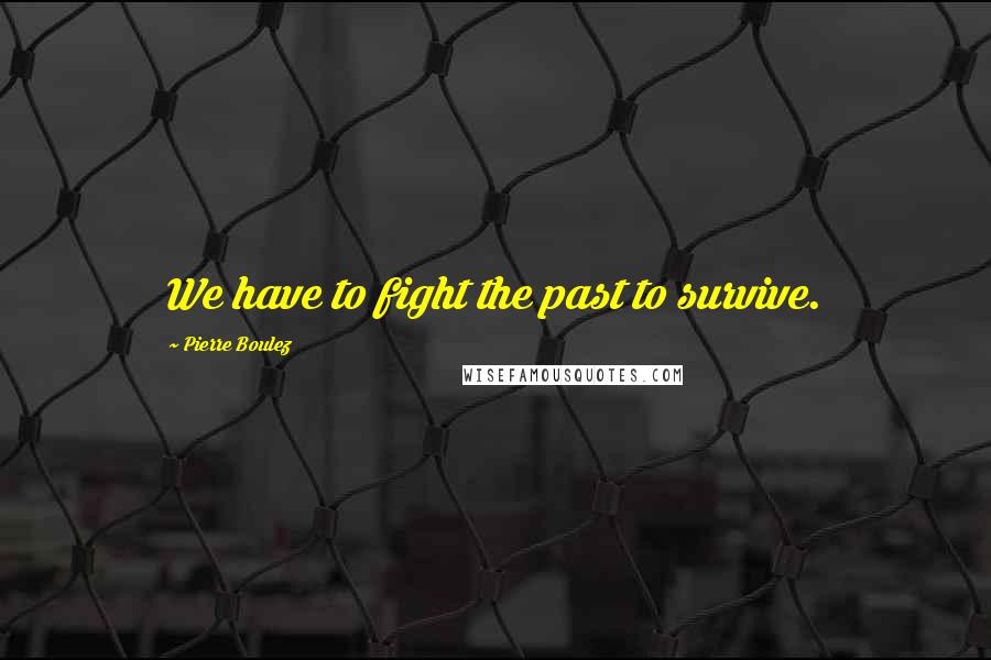 Pierre Boulez Quotes: We have to fight the past to survive.