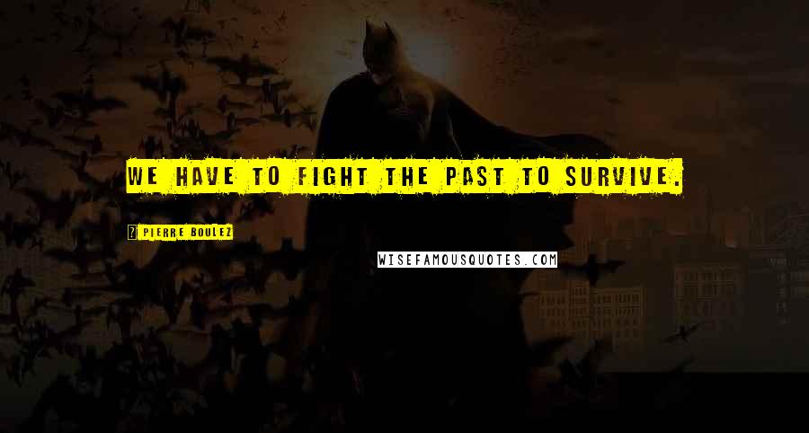 Pierre Boulez Quotes: We have to fight the past to survive.