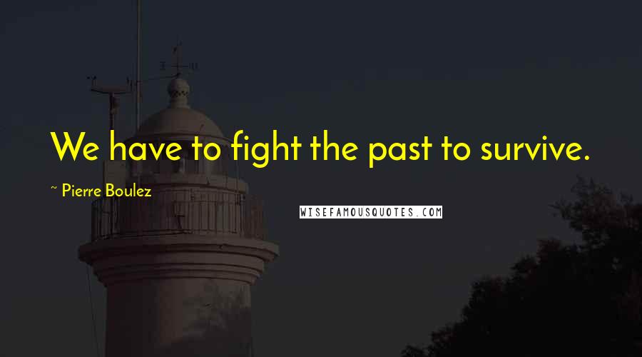 Pierre Boulez Quotes: We have to fight the past to survive.