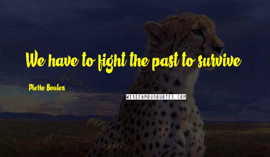 Pierre Boulez Quotes: We have to fight the past to survive.