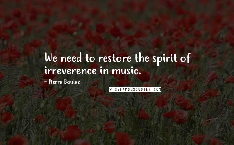 Pierre Boulez Quotes: We need to restore the spirit of irreverence in music.